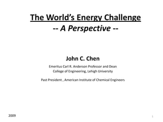 1 The World’s Energy Challenge-- A Perspective -- John C. Chen Emeritus Carl R. Anderson Professor and Dean College of Engineering, Lehigh University Past President , American Institute of Chemical Engineers 2009 