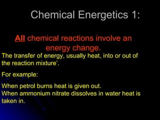 Chemical Energetics 1: All  chemical reactions involve an energy change. The transfer of energy, usually heat, into or out of the reaction mixture’. For example: When petrol burns heat is given out. When ammonium nitrate dissolves in water heat is taken in. 