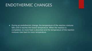 ENDOTHERMIC CHANGES
 During an endothermic change, the temperature of the reaction mixtures
falls until it reaches the lowest temperature. When the reaction is
completed, no more heat is absorbed and the temperature of the reaction
mixtures rises back to room temperature.
 
