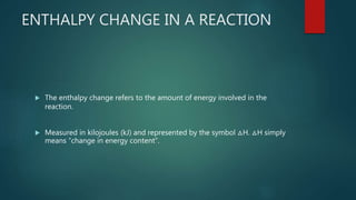 ENTHALPY CHANGE IN A REACTION
 The enthalpy change refers to the amount of energy involved in the
reaction.
 Measured in kilojoules (kJ) and represented by the symbol △H. △H simply
means “change in energy content”.
 