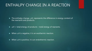 ENTHALPY CHANGE IN A REACTION
 The enthalpy change, △H, represents the difference in energy content of
the reactants and products.
 △H = total energy of products – total energy of reactants.
 When △H is negative, it is an exothermic reaction.
 When △H is positive, it is an endothermic reaction.
 