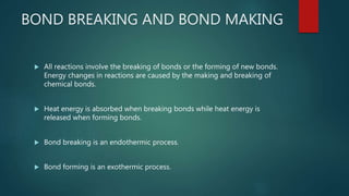 BOND BREAKING AND BOND MAKING
 All reactions involve the breaking of bonds or the forming of new bonds.
Energy changes in reactions are caused by the making and breaking of
chemical bonds.
 Heat energy is absorbed when breaking bonds while heat energy is
released when forming bonds.
 Bond breaking is an endothermic process.
 Bond forming is an exothermic process.
 