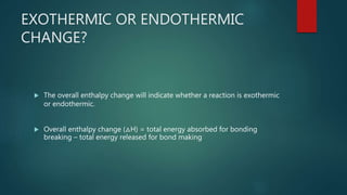 EXOTHERMIC OR ENDOTHERMIC
CHANGE?
 The overall enthalpy change will indicate whether a reaction is exothermic
or endothermic.
 Overall enthalpy change (△H) = total energy absorbed for bonding
breaking – total energy released for bond making
 