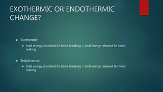 EXOTHERMIC OR ENDOTHERMIC
CHANGE?
 Exothermic:
 total energy absorbed for bond breaking < total energy released for bond
making
 Endothermic
 total energy absorbed for bond breaking > total energy released for bond
making
 