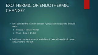 EXOTHERMIC OR ENDOTHERMIC
CHANGE?
 Let’s consider the reaction between hydrogen and oxygen to produce
water:
 hydrogen + oxygen  water
 2H2(g) + O2(g)  2H2O(l)
 Is this reaction exothermic or endothermic? We will need to do some
calculations to find out.
 