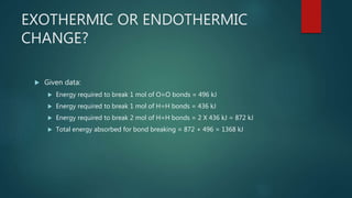 EXOTHERMIC OR ENDOTHERMIC
CHANGE?
 Given data:
 Energy required to break 1 mol of O=O bonds = 496 kJ
 Energy required to break 1 mol of H=H bonds = 436 kJ
 Energy required to break 2 mol of H=H bonds = 2 X 436 kJ = 872 kJ
 Total energy absorbed for bond breaking = 872 + 496 = 1368 kJ
 