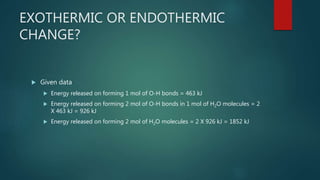 EXOTHERMIC OR ENDOTHERMIC
CHANGE?
 Given data
 Energy released on forming 1 mol of O-H bonds = 463 kJ
 Energy released on forming 2 mol of O-H bonds in 1 mol of H2O molecules = 2
X 463 kJ = 926 kJ
 Energy released on forming 2 mol of H2O molecules = 2 X 926 kJ = 1852 kJ
 