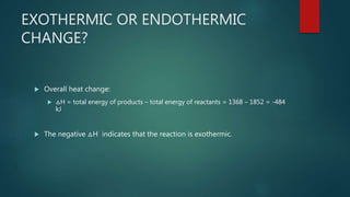 EXOTHERMIC OR ENDOTHERMIC
CHANGE?
 Overall heat change:
 △H = total energy of products – total energy of reactants = 1368 – 1852 = -484
kJ
 The negative △H indicates that the reaction is exothermic.
 