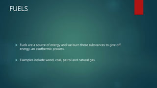 FUELS
 Fuels are a source of energy and we burn these substances to give off
energy, an exothermic process.
 Examples include wood, coal, petrol and natural gas.
 