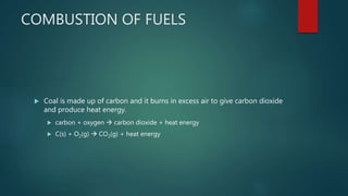 COMBUSTION OF FUELS
 Coal is made up of carbon and it burns in excess air to give carbon dioxide
and produce heat energy.
 carbon + oxygen  carbon dioxide + heat energy
 C(s) + O2(g)  CO2(g) + heat energy
 