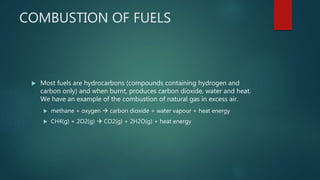 COMBUSTION OF FUELS
 Most fuels are hydrocarbons (compounds containing hydrogen and
carbon only) and when burnt, produces carbon dioxide, water and heat.
We have an example of the combustion of natural gas in excess air.
 methane + oxygen  carbon dioxide + water vapour + heat energy
 CH4(g) + 2O2(g)  CO2(g) + 2H2O(g) + heat energy
 
