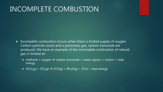 INCOMPLETE COMBUSTION
 Incomplete combustion occurs when there is limited supply of oxygen.
Carbon particles (soot) and a poisonous gas, carbon monoxide are
produced. We have an example of the incomplete combustion of natural
gas in limited air.
 methane + oxygen  carbon monoxide + water vapour + carbon + heat
energy
 4CH4(g) + 5O2(g)  2CO(g) + 8H2O(g) + 2C(s) + heat energy
 