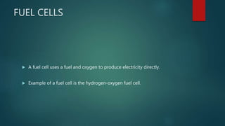 FUEL CELLS
 A fuel cell uses a fuel and oxygen to produce electricity directly.
 Example of a fuel cell is the hydrogen-oxygen fuel cell.
 