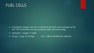 FUEL CELLS
 A hydrogen-oxygen fuel cell is a chemical cell which uses hydrogen as the
fuel. The combustion process produces water and heat energy.
 hydrogen + oxygen  water
 2H2(g) + O2(g)  2H2O(g) △H = -484 kJ (exothermic reaction)
 