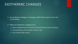 EXOTHERMIC CHANGES
 An exothermic change is a change in which heat is given out to the
surroundings.
 When an exothermic change occurs,
 Heat is released from the reactants and transferred to the surroundings
 The temperature of the reaction mixtures rises
 The container feels warmer
 