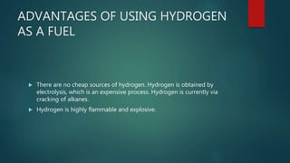 ADVANTAGES OF USING HYDROGEN
AS A FUEL
 There are no cheap sources of hydrogen. Hydrogen is obtained by
electrolysis, which is an expensive process. Hydrogen is currently via
cracking of alkanes.
 Hydrogen is highly flammable and explosive.
 