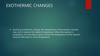 EXOTHERMIC CHANGES
 During an exothermic change, the temperature of the reaction mixtures
rises until it reaches the highest temperature. When the reaction is
completed, no more heat is given off and the temperature of the reaction
mixtures falls back to room temperature.
 