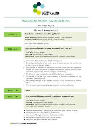 INVESTMENT ARBITRATION MASTERCLASS
PROVISIONAL AGENDA
Monday 6 November 2017
(short coffee break in between sessions)
 Introduction; What are damages? The arbitration process
 The triallagmatic synallagma and income generating contracts, assets or investments,
and its influence on damages analysis
 The measure of damages in international law and comparative law: expectation
interest and the but-for premise or differential hypothesis, reliance interest or sunk
investment, FMV, Chorzów, damnum emergens, lucrum cessans
 The difference in compensation between lawful and unlawful expropriation
 The Factory of Chorzów case: Date of valuation in investment arbitration and the
rationale of the Chorzów case
 The framing of damages in case of partial illegality in case of discrimination or violation
of FET
 The role of contractual liquidated damages clauses in investment arbitration
.
 What is a damages expert? The role(s) of an expert – key tasks; Engaging an expert;
 Information required – documentation, evidence, etc.
 An overview of damages calculation – frameworks and tools
 Comparing methods adopted in recent arbitral decisions
 Description of a hypothetical case; Mock exercise
9:00 – 10:20 Introduction to the International Energy Charter
Marat Terterov, Knowledge Centre Coordinator, Energy Charter Secretariat
Alejandro Carballo, General Counsel, Energy Charter Secretariat
10:30 – 12:30 Determination of damages: practical issues (with mock exercises)
Travis Taylor, Director, Navigant
Сhris Tune, Director London Office, Navigant
Herfried Wöss, Partner, Wöss & Partners Arbitration - Damages - Infrastructure
12:30 – 14:00 Lunch
14:00 – 17:00 Determination of damages: methods of calculation with a mock case
Travis Taylor, Director, Navigant
Сhris Tune, Director London Office, Navigant
Herfried Wöss, Partner, Wöss & Partners Arbitration - Damages - Infrastructure
(short coffee break in between sessions)
 