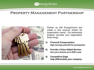 Property Management Partnership ,[object Object],[object Object],[object Object],[object Object],[object Object],[object Object],Partner up with EnergyChoice and create a new revenue stream for [organization name].  Our partnership program provides your organization three things: 