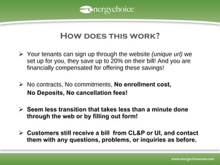 How does this work? Your tenants can sign up through the website  (unique url)  we set up for you, they save up to 20% on their bill! And you are financially compensated for offering these savings! No contracts, No commitments,  No enrollment cost,  No Deposits, No cancellation fees! Seem less transition that takes less than a minute done through the web or by filling out form! Customers still receive a bill  from CL&P or UI, and contact them with any questions, problems, or inquiries as before.    
