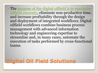 Digital Oil Field Solutions
 The purpose of the digital oilfield is to maximize
oilfield recovery, eliminate non-productive time,
and increase profitability through the design
and deployment of integrated workflows. Digital
oilfield workflows combine business process
management with advanced information
technology and engineering expertise to
streamline and, in many cases, automate the
execution of tasks performed by cross-functional
teams.
 