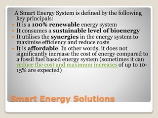 Smart Energy Solutions
A Smart Energy System is defined by the following
key principals:
 It is a 100% renewable energy system
 It consumes a sustainable level of bioenergy
 It utilises the synergies in the energy system to
maximise efficiency and reduce costs
 It is affordable. In other words, it does not
significantly increase the cost of energy compared to
a fossil fuel based energy system (sometimes it can
reduce the cost and maximum increases of up to 10-
15% are expected)
 