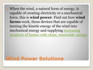 Wind Power Solutions
 When the wind, a natural form of energy, is
capable of creating electricity or a mechanical
force, this is wind power. Find out how wind
farms work, those devices that are capable of
turning the kinetic energy of the wind into
mechanical energy and supplying increasing
numbers of homes with clean, renewable energy.
 