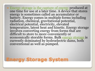 Energy Storage System
 Energy storage is the capture of energy produced at
one time for use at a later time. A device that stores
energy is sometimes called an accumulator or
battery. Energy comes in multiple forms including
radiation, chemical, gravitational potential,
electrical potential, electricity, elevated
temperature, latent heat and kinetic. Energy storage
involves converting energy from forms that are
difficult to store to more conveniently or
economically storable forms. Bulk energy storage is
currently dominated by hydroelectric dams, both
conventional as well as pumped.
 