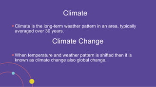 Climate
 Climate is the long-term weather pattern in an area, typically
averaged over 30 years.
Climate Change
 When temperature and weather pattern is shifted then it is
known as climate change also global change.
 
