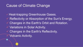 Cause of Climate Change
 Heat-trapping Greenhouse Gases.
 Reflectivity or Absorption of the Sun's Energy.
 Changes in the Earth's Orbit and Rotation.
 Variations in Solar Activity.
 Changes in the Earth's Reflectivity.
 Volcanic Activity.
 