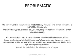 PROBLEMATIC


The current world oil consumption is 87,915 kBbl/day. The world total proven oil reserves is
                                 1,478,974 million barrels.
 The current daily production rate is 83,241 kBbl/day (That means we consume more than
                                     we produce oops!).

    For the last 5 years (2005 to 2010), the world consumption has increased by 25%.
 Someone will ask me what about the reserves? of course, the past 5 years, the reserves
have increased by 29% but only 30% is recoverable by current methods and 55% by heavy
                              high tech engineering methods.
                  When is the end of oil as the primary source of energy


                                  By Eric ADANGBA, Hult Energy Club
 