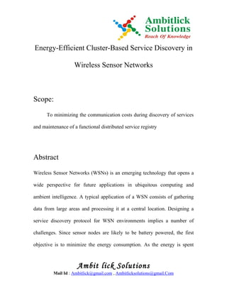 Energy-Efficient Cluster-Based Service Discovery in

                   Wireless Sensor Networks



Scope:

      To minimizing the communication costs during discovery of services

and maintenance of a functional distributed service registry




Abstract

Wireless Sensor Networks (WSNs) is an emerging technology that opens a

wide perspective for future applications in ubiquitous computing and

ambient intelligence. A typical application of a WSN consists of gathering

data from large areas and processing it at a central location. Designing a

service discovery protocol for WSN environments implies a number of

challenges. Since sensor nodes are likely to be battery powered, the first

objective is to minimize the energy consumption. As the energy is spent



                     Ambit lick Solutions
         Mail Id : Ambitlick@gmail.com , Ambitlicksolutions@gmail.Com
 