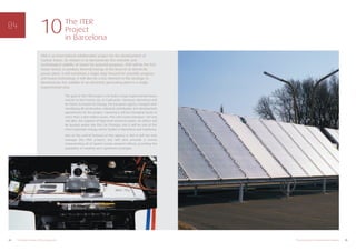 ITER is an international collaboration project for the development of
nuclear fusion. Its mission is to demonstrate the scientific and
technological viability of fusion for peaceful purposes. ITER will be the first
fusion device to produce thermal energy at the level of an electricity
power plant. It will constitute a major step forward for scientific progress
and fusion technology. It will also be a key element in the strategy to
demonstrate the viability of an electricity generating plant in a single
experimental step.
25The energy sector in Barcelona and Catalonia24 10 reasons in favour of the energy sector
The ITER
Project
in Barcelona
10
The goal of the ITER project is to build a large experimental fusion
reactor in the French city of Cadarache. However, Barcelona will
be home to Fusion for Energy, the European agency charged with
monitoring all construction, industrial contribution and development
agreements for the project, meaning it will be managing funds of
more than 2,000 million euros. This will create between 120 and
160 jobs, the majority of high-level technical nature. Its offices will
be located within the Parc de l’Energia, and it will be one of the
most important energy sector bodies in Barcelona and Catalunya.
One of the central features of this agency is that it will not only
manage the ITER project, but will also provide a centre
concentrating all of Spain’s fusion research efforts, providing the
possibility of creating very significant synergies.
 