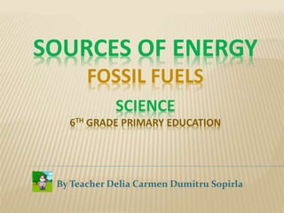 SOURCES OF ENERGY
FOSSIL FUELS
SCIENCE
6TH GRADE PRIMARY EDUCATION
By Teacher Delia Carmen Dumitru Sopirla
 