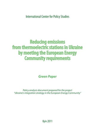 International Center for Policy Studies




         Reducing emissions
from thermoelectric stations in Ukraine
   by meeting the European Energy
      Community requirements


                       Green Paper


         Policy analysis document prepared for the project
“Ukraine’s integration strategy in the European Energy Community”




                           Kyiv 2011
 