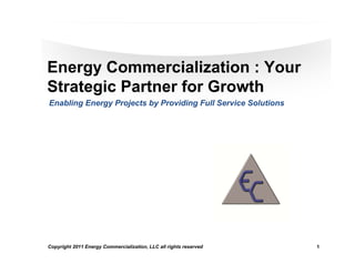 Energy Commercialization : Your
Strategic Partner for Growth
Enabling Energy Projects by Providing Full Service Solutions




Copyright 2011 Energy Commercialization, LLC all rights reserved   1   1
 