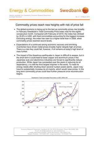 Energy & Commodities
Monthly newsletter from Swedbank’s Economic Research Department
by Jörgen Kennemar                                                                                                      No. 3 • 14 March 2011




         Commodity prices reach new heights with risk of price fall
       • The global economy is being put to the test as commodity prices rise broadly.
         In February Swedbank’s Total Commodity Price Index rose for the eighth
         consecutive month. Compared with February of 2010, the index has climbed
         by 35.8% in USD, with food commodities accounting for the biggest increase.
         Excluding energy, the index has risen to a higher level than in 2008, when
         commodity prices reached record levels.
       • Expectations of a continued strong economic recovery and shrinking
         inventories have driven metal prices broadly higher despite high oil prices.
         There is a risk they could fall, however, if oil remains at today's high level or
         rises further.
       • The impact of the disastrous earthquake in Japan is difficult to assess, but in
         the short term it could lead to lower copper and aluminium prices if the
         Japanese auto and electronics industries are forced to significantly reduce
         production. While Japan has succeeded over the years in reducing its oil
         dependency, it is still the third largest importer in the world. To meet its
         energy needs after shutting down several nuclear power plants, Japan may
         have to substantially increase its oil imports, which would raise prices. In the
         long term commodity prices could face further pressure once reconstruction
         begins.
                                   Swedbank’s Total Commodity Price Index in USD, 2005=100

                        250
                                                                          Total index                  Food
                        225
                                                                                Total excl energy commodities
                        200

                        175
                Index




                        150

                        125

                        100                                                                       Metals


                        75
                              05          06            07           08                 09                 10              11
                                                                                                                Source: Swedbank




                   Economic Research Department. Swedbank AB. SE-105 34 Stockholm. Phone +46-8-5859 1000.
                                        E-mail: ek.sekr@swedbank.se www.swedbank.se
                              Legally responsible publisher: Cecilia Hermansson. +46-8-5859 7720.
                             Magnus Alvesson. +46-8-5859 3341. Jörgen Kennemar. +46-8-5859 7730.
 
