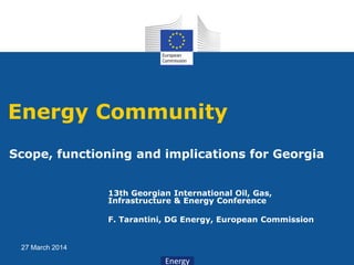 Energy
27 March 2014
13th Georgian International Oil, Gas,
Infrastructure & Energy Conference
F. Tarantini, DG Energy, European Commission
Energy Community
Scope, functioning and implications for Georgia
 