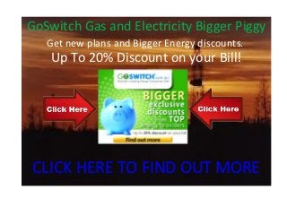 GoSwitch Gas and Electricity Bigger Piggy
   Get new plans and Bigger Energy discounts.
    Up To 20% Discount on your Bill!




CLICK HERE TO FIND OUT MORE
 