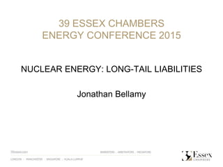 39 ESSEX CHAMBERS
ENERGY CONFERENCE 2015
NUCLEAR ENERGY: LONG-TAIL LIABILITIES
Jonathan Bellamy
 