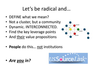 Let’s be radical and…
DEFINE what we mean?
• Not a cluster, but a community
• Dynamic. INTERCONNECTED.
• Find the key leverage points
• And their value propositions
• Culture/intangibles
• People do this… not institutions
• Are you in?
 