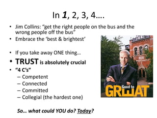 In 1, 2, 3, 4….
• Jim Collins: “get the right people on the bus and the
wrong people off the bus”
• Embrace the ‘best & brightest’
• If you take away ONE thing…
• TRUSTis absolutely crucial
• “4 C’s”
– Competent
– Connected
– Committed
– Collegial (the hardest one)
So… what could YOU do? Today?
 