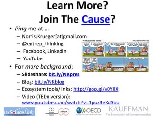 Learn More?
Join The Cause?
• Ping me at….
– Norris.Krueger[at]gmail.com
– @entrep_thinking
– Facebook, LinkedIn
– YouTube
• For more background:
– Slideshare: bit.ly/NKpres
– Blog: bit.ly/NKblog
– Ecosystem tools/links: http://goo.gl/v0YIIX
– Video (TEDx version):
www.youtube.com/watch?v=1poz3eKdSbo
 