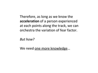 Therefore, as long as we know the  acceleration  of a person experienced at each points along the track, we can orchestra the variation of fear factor. But how?   We need  one more knowledge … 