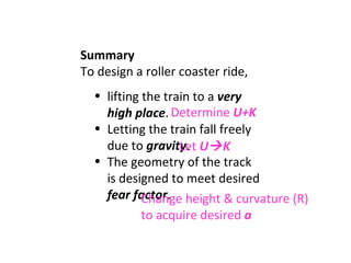 Summary To design a roller coaster ride,  lifting the train to a  very high place . Letting the train fall freely due to  gravity . The geometry of the track is designed to meet desired  fear factor . Determine  U+K Let  U  K Change height & curvature (R) to acquire desired  a 