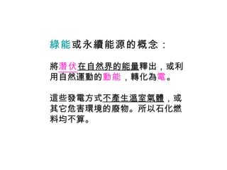 綠能 或永續能源的概念 ： 將 潛伏 在自然界的能量 釋出，或利用自然運動的 動能 ，轉化為 電 。 這些發電方式 不產生溫室氣體 ，或其它危害環境的廢物。所以石化燃料均不算。 