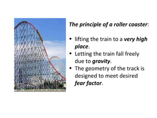 The principle of a roller coaster : lifting the train to a  very high place . Letting the train fall freely due to  gravity . The geometry of the track is designed to meet desired  fear factor . 