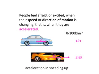 People feel afraid, or excited, when their  speed  or  direction of motion  is changing; that is, when they are  accelerated .  acceleration in speeding up S S 0-100km/h 12s 3.8s a a 