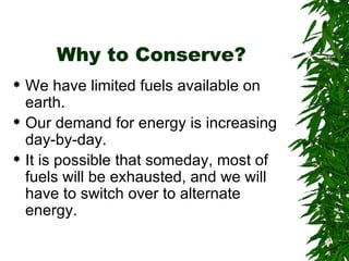 Why to Conserve? We have limited fuels available on earth. Our demand for energy is increasing day-by-day. It is possible that someday, most of fuels will be exhausted, and we will have to switch over to alternate energy. 