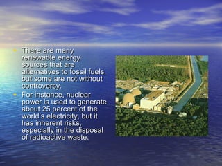 • There are many
    renewable energy
    sources that are
    alternatives to fossil fuels,
    but some are not without
    controversy.
•   For instance, nuclear
    power is used to generate
    about 25 percent of the
    world’s electricity, but it
    has inherent risks,
    especially in the disposal
    of radioactive waste.
 